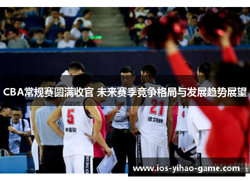 CBA常规赛圆满收官 未来赛季竞争格局与发展趋势展望 CBA常规赛圆满收官 未来赛季竞争格局与发展趋势展望