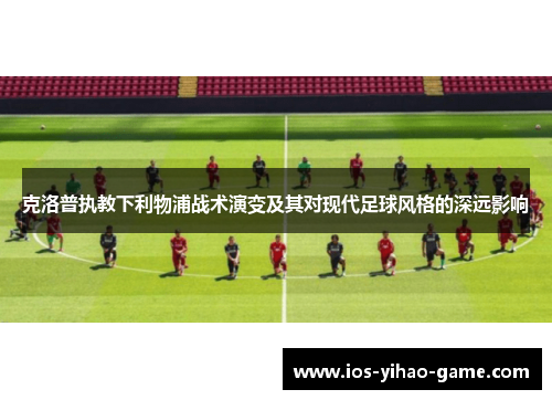 克洛普执教下利物浦战术演变及其对现代足球风格的深远影响 克洛普执教下利物浦战术演变及其对现代足球风格的深远影响