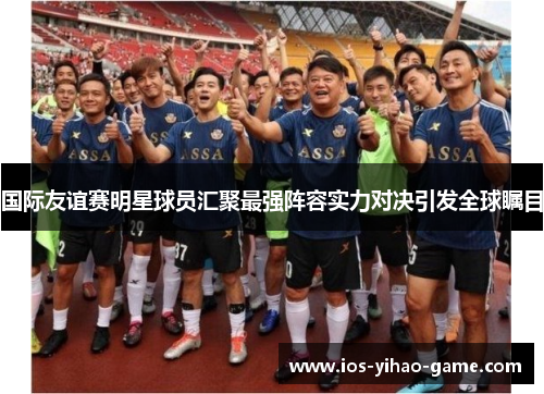 国际友谊赛明星球员汇聚最强阵容实力对决引发全球瞩目