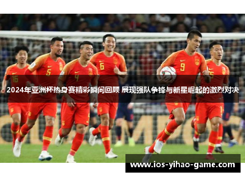 2024年亚洲杯热身赛精彩瞬间回顾 展现强队争锋与新星崛起的激烈对决