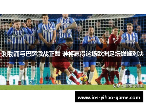 利物浦与巴萨激战正酣 谁将赢得这场欧洲足坛巅峰对决