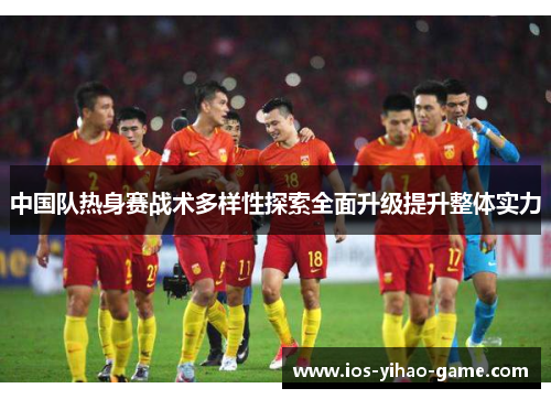 中国队热身赛战术多样性探索全面升级提升整体实力