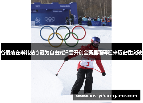 谷爱凌在崇礼站夺冠为自由式滑雪开创全新里程碑迎来历史性突破