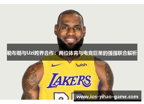 勒布朗与Uzi跨界合作:两位体育与电竞巨星的强强联合解析 勒布朗与Uzi跨界合作:两位体育与电竞巨星的强强联合解析