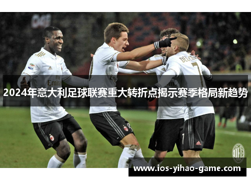 2024年意大利足球联赛重大转折点揭示赛季格局新趋势 2024年意大利足球联赛重大转折点揭示赛季格局新趋势