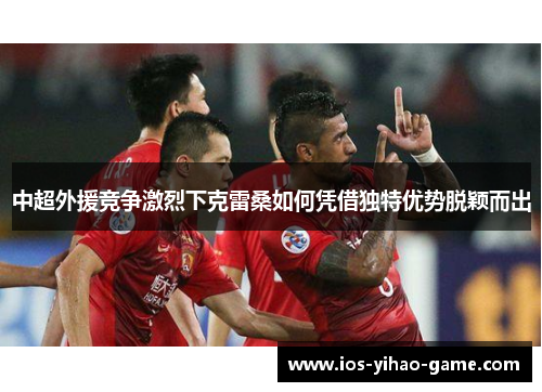 中超外援竞争激烈下克雷桑如何凭借独特优势脱颖而出 中超外援竞争激烈下克雷桑如何凭借独特优势脱颖而出