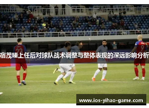 宿茂臻上任后对球队战术调整与整体表现的深远影响分析