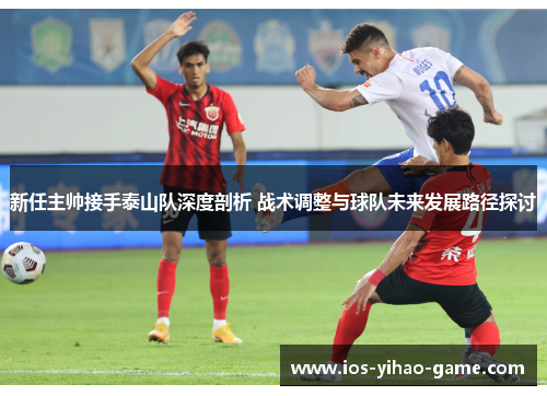新任主帅接手泰山队深度剖析 战术调整与球队未来发展路径探讨 新任主帅接手泰山队深度剖析 战术调整与球队未来发展路径探讨