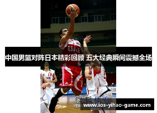 中国男篮对阵日本精彩回顾 五大经典瞬间震撼全场