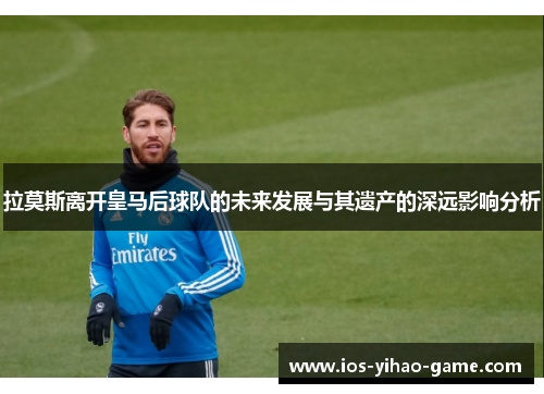 拉莫斯离开皇马后球队的未来发展与其遗产的深远影响分析