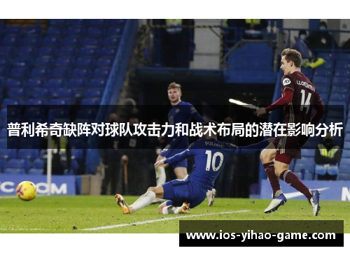 普利希奇缺阵对球队攻击力和战术布局的潜在影响分析 普利希奇缺阵对球队攻击力和战术布局的潜在影响分析