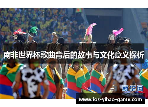 南非世界杯歌曲背后的故事与文化意义探析 南非世界杯歌曲背后的故事与文化意义探析