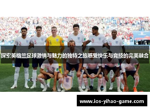 探索英格兰足球激情与魅力的独特之旅感受快乐与竞技的完美融合 探索英格兰足球激情与魅力的独特之旅感受快乐与竞技的完美融合