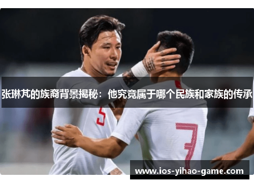 张琳芃的族裔背景揭秘:他究竟属于哪个民族和家族的传承 张琳芃的族裔背景揭秘:他究竟属于哪个民族和家族的传承