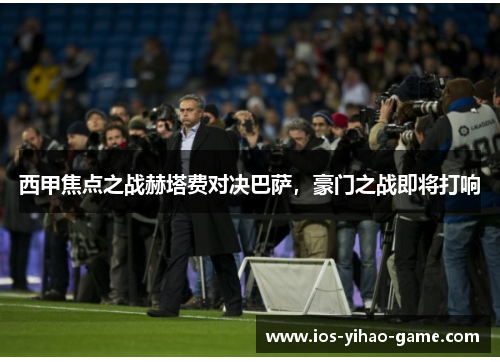 西甲焦点之战赫塔费对决巴萨，豪门之战即将打响