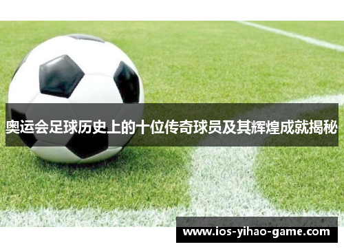 奥运会足球历史上的十位传奇球员及其辉煌成就揭秘 奥运会足球历史上的十位传奇球员及其辉煌成就揭秘