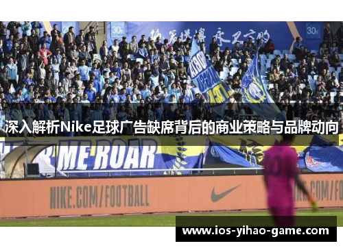 深入解析Nike足球广告缺席背后的商业策略与品牌动向 深入解析Nike足球广告缺席背后的商业策略与品牌动向