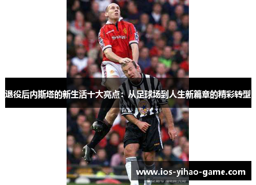 退役后内斯塔的新生活十大亮点:从足球场到人生新篇章的精彩转型 退役后内斯塔的新生活十大亮点:从足球场到人生新篇章的精彩转型