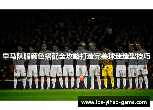 皇马队服颜色搭配全攻略打造完美球迷造型技巧 皇马队服颜色搭配全攻略打造完美球迷造型技巧