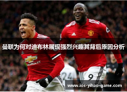 曼联为何对迪布林展现强烈兴趣其背后原因分析