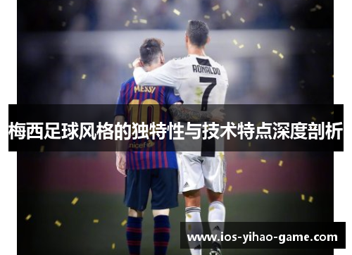 梅西足球风格的独特性与技术特点深度剖析 梅西足球风格的独特性与技术特点深度剖析