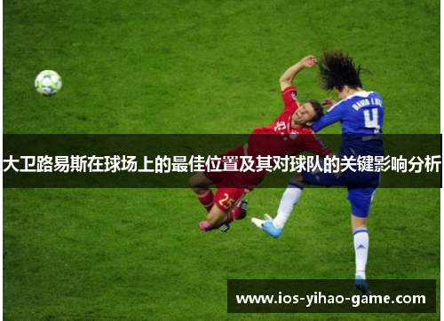 大卫路易斯在球场上的最佳位置及其对球队的关键影响分析