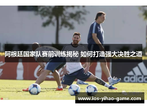 阿根廷国家队赛前训练揭秘 如何打造强大决胜之道