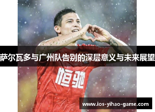 萨尔瓦多与广州队告别的深层意义与未来展望 萨尔瓦多与广州队告别的深层意义与未来展望